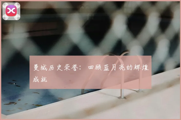 曼城历史荣誉：回顾蓝月亮的辉煌成就