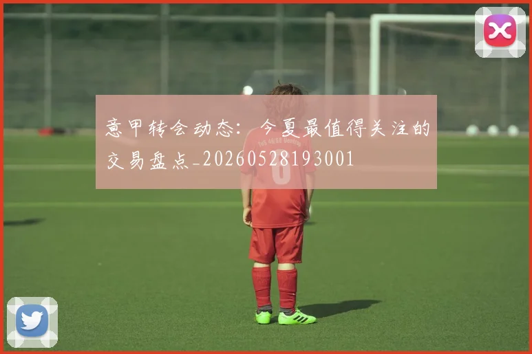 意甲转会动态:今夏最值得关注的交易盘点_20260528193001