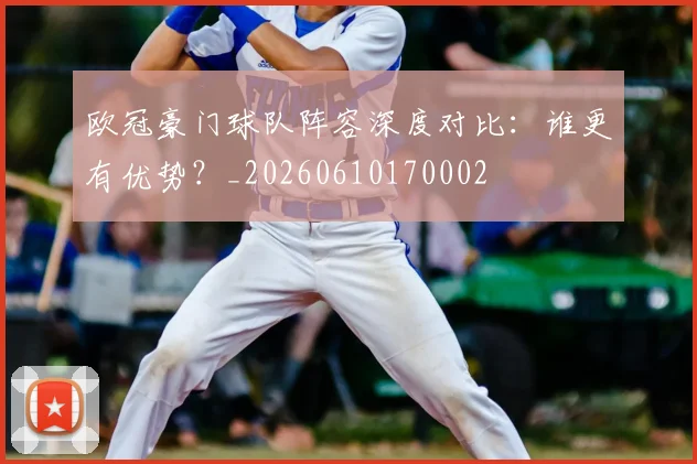 欧冠豪门球队阵容深度对比:谁更有优势?_20260610170002