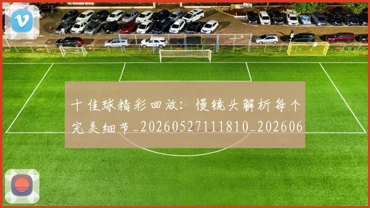 十佳球精彩回放:慢镜头解析每个完美细节_20260527111810_20260609132442